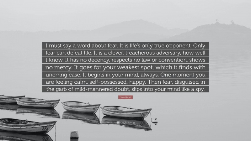 Yann Martel Quote: “I must say a word about fear. It is life’s only true opponent. Only fear can defeat life. It is a clever, treacherous adversary, how well I know. It has no decency, respects no law or convention, shows no mercy. It goes for your weakest spot, which it finds with unerring ease. It begins in your mind, always. One moment you are feeling calm, self-possessed, happy. Then fear, disguised in the garb of mild-mannered doubt, slips into your mind like a spy.”
