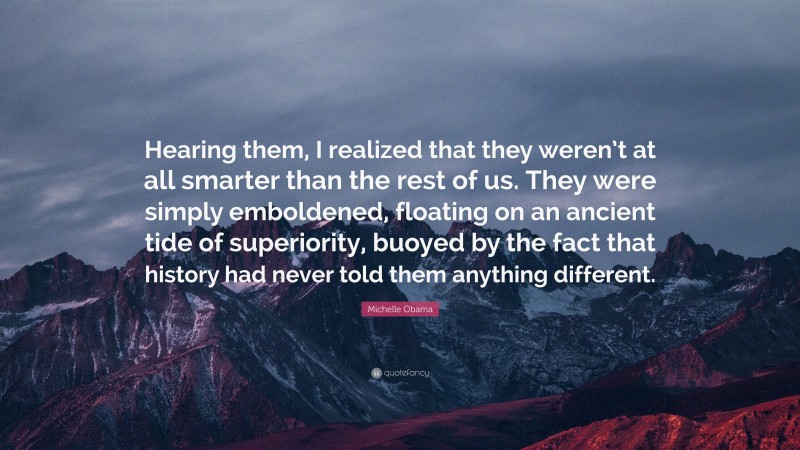 Michelle Obama Quote: “Hearing them, I realized that they weren’t at all smarter than the rest of us. They were simply emboldened, floating on an ancient tide of superiority, buoyed by the fact that history had never told them anything different.”
