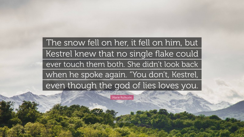 Marie Rutkoski Quote: “The snow fell on her, it fell on him, but Kestrel knew that no single flake could ever touch them both. She didn’t look back when he spoke again. “You don’t, Kestrel, even though the god of lies loves you.”