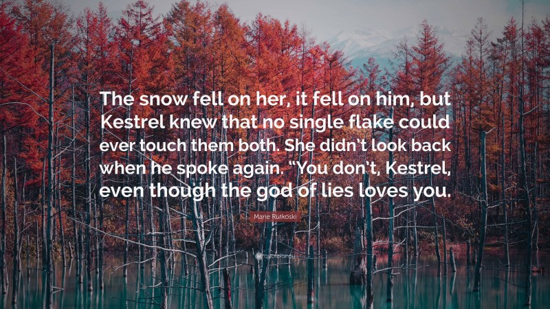 Marie Rutkoski Quote: “The snow fell on her, it fell on him, but Kestrel knew that no single flake could ever touch them both. She didn’t look back when he spoke again. “You don’t, Kestrel, even though the god of lies loves you.”