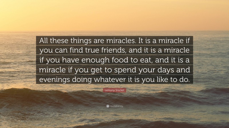 Lemony Snicket Quote: “All these things are miracles. It is a miracle if you can find true friends, and it is a miracle if you have enough food to eat, and it is a miracle if you get to spend your days and evenings doing whatever it is you like to do.”