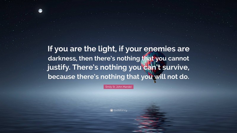 Emily St. John Mandel Quote: “If you are the light, if your enemies are darkness, then there’s nothing that you cannot justify. There’s nothing you can’t survive, because there’s nothing that you will not do.”