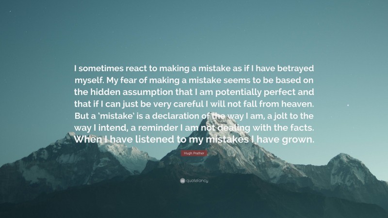 Hugh Prather Quote: “I sometimes react to making a mistake as if I have betrayed myself. My fear of making a mistake seems to be based on the hidden assumption that I am potentially perfect and that if I can just be very careful I will not fall from heaven. But a ‘mistake’ is a declaration of the way I am, a jolt to the way I intend, a reminder I am not dealing with the facts. When I have listened to my mistakes I have grown.”