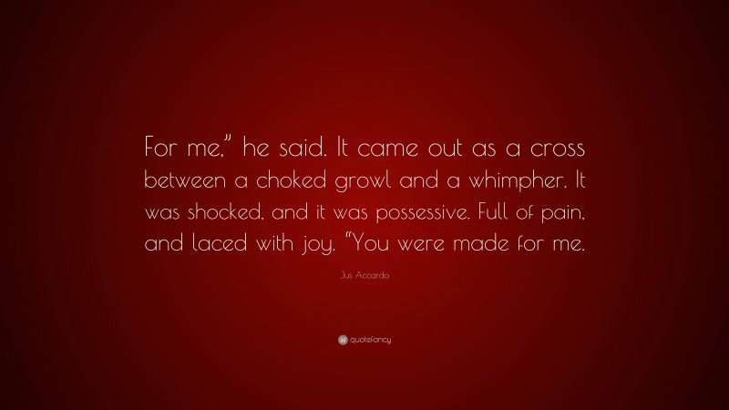 Jus Accardo Quote: “For me,” he said. It came out as a cross between a choked growl and a whimpher. It was shocked, and it was possessive. Full of pain, and laced with joy. “You were made for me.”