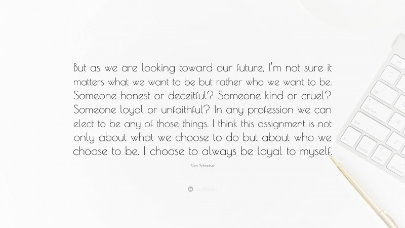 Ellen Schreiber Quote: “But as we are looking toward our future, I’m not sure it matters what we want to be but rather who we want to be. Someone honest or deceitful? Someone kind or cruel? Someone loyal or unfaithful? In any profession we can elect to be any of those things. I think this assignment is not only about what we choose to do but about who we choose to be. I choose to always be loyal to myself.”