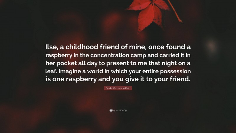 Gerda Weissmann Klein Quote: “Ilse, a childhood friend of mine, once found a raspberry in the concentration camp and carried it in her pocket all day to present to me that night on a leaf. Imagine a world in which your entire possession is one raspberry and you give it to your friend.”