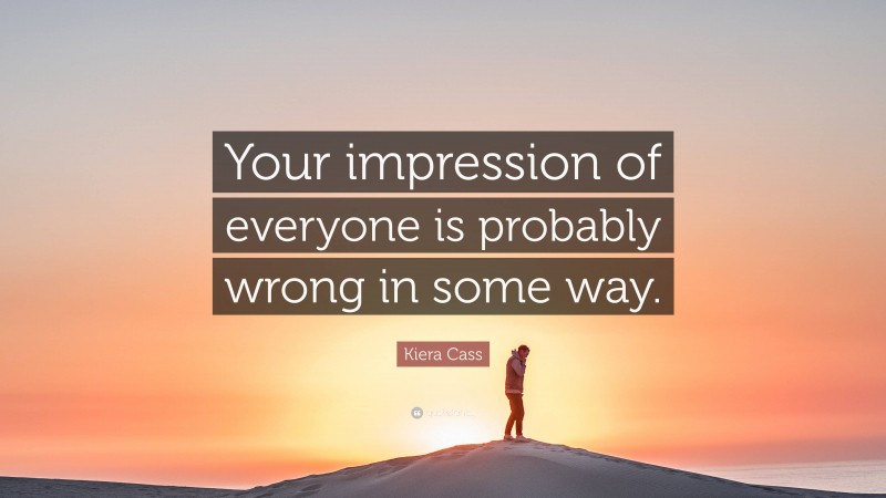 Kiera Cass Quote: “Your impression of everyone is probably wrong in some way.”