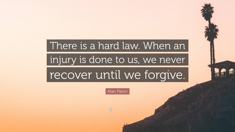 Alan Paton Quote: “There is a hard law. When an injury is done to us, we never recover until we forgive.”