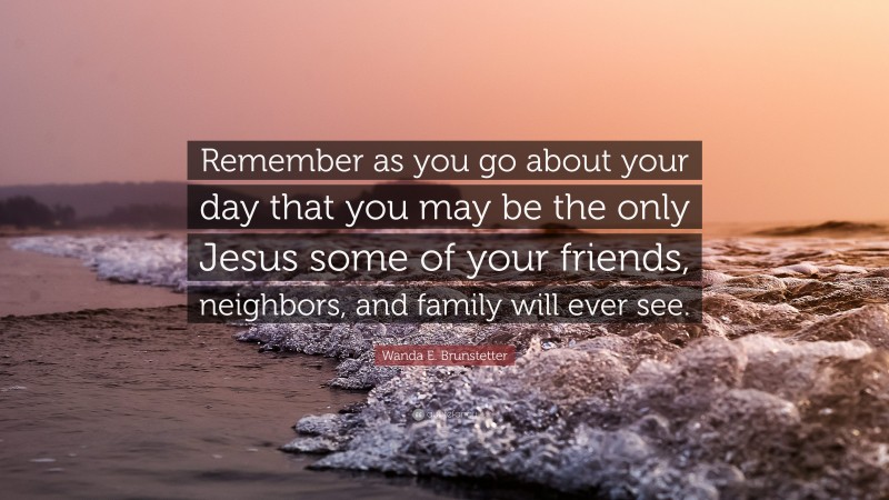 Wanda E. Brunstetter Quote: “Remember as you go about your day that you may be the only Jesus some of your friends, neighbors, and family will ever see.”