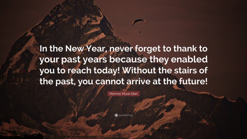 Mehmet Murat ildan Quote: “In the New Year, never forget to thank to your past years because they enabled you to reach today! Without the stairs of the past, you cannot arrive at the future!”
