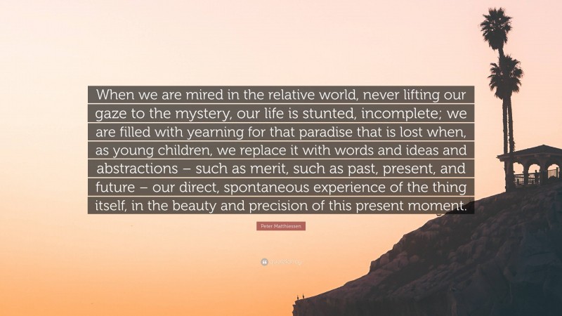 Peter Matthiessen Quote: “When we are mired in the relative world, never lifting our gaze to the mystery, our life is stunted, incomplete; we are filled with yearning for that paradise that is lost when, as young children, we replace it with words and ideas and abstractions – such as merit, such as past, present, and future – our direct, spontaneous experience of the thing itself, in the beauty and precision of this present moment.”