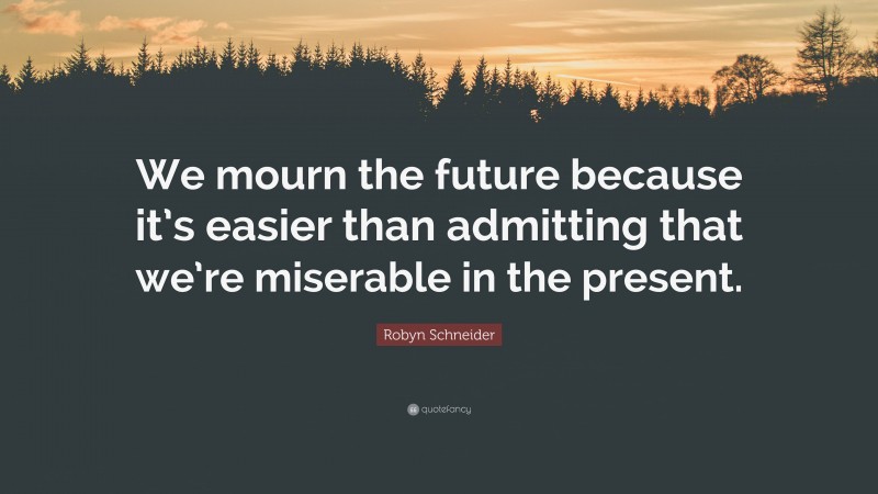 Robyn Schneider Quote: “We mourn the future because it’s easier than admitting that we’re miserable in the present.”