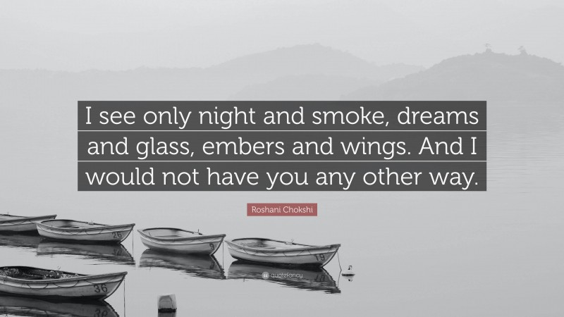 Roshani Chokshi Quote: “I see only night and smoke, dreams and glass, embers and wings. And I would not have you any other way.”