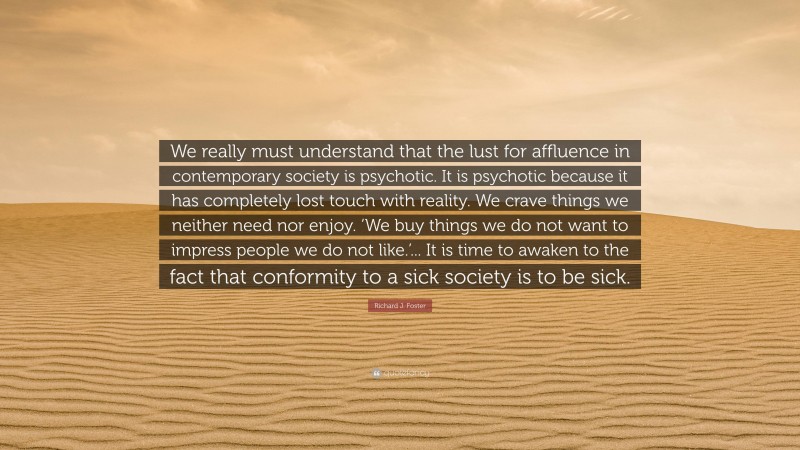 Richard J. Foster Quote: “We really must understand that the lust for affluence in contemporary society is psychotic. It is psychotic because it has completely lost touch with reality. We crave things we neither need nor enjoy. ‘We buy things we do not want to impress people we do not like.’... It is time to awaken to the fact that conformity to a sick society is to be sick.”