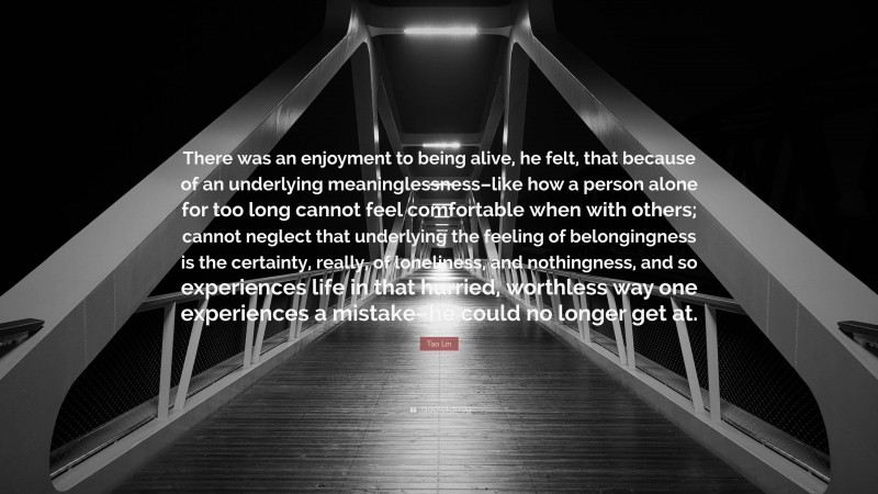 Tao Lin Quote: “There was an enjoyment to being alive, he felt, that because of an underlying meaninglessness–like how a person alone for too long cannot feel comfortable when with others; cannot neglect that underlying the feeling of belongingness is the certainty, really, of loneliness, and nothingness, and so experiences life in that hurried, worthless way one experiences a mistake–he could no longer get at.”