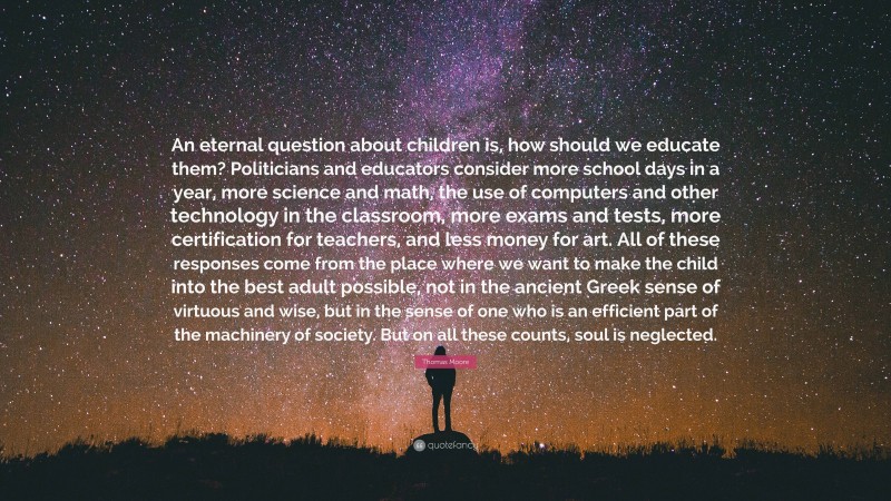 Thomas Moore Quote: “An eternal question about children is, how should we educate them? Politicians and educators consider more school days in a year, more science and math, the use of computers and other technology in the classroom, more exams and tests, more certification for teachers, and less money for art. All of these responses come from the place where we want to make the child into the best adult possible, not in the ancient Greek sense of virtuous and wise, but in the sense of one who is an efficient part of the machinery of society. But on all these counts, soul is neglected.”