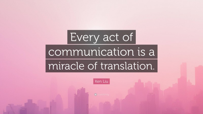 Ken Liu Quote: “Every act of communication is a miracle of translation.”