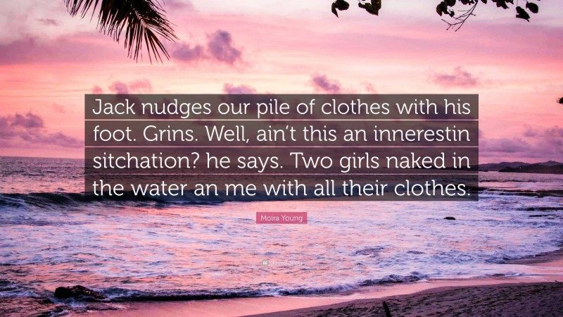 Moira Young Quote: “Jack nudges our pile of clothes with his foot. Grins. Well, ain’t this an innerestin sitchation? he says. Two girls naked in the water an me with all their clothes.”