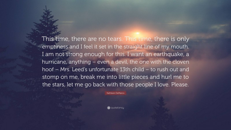 Kathleen DeMarco Quote: “This time, there are no tears. This time, there is only emptiness and I feel it set in the straight line of my mouth. I am not strong enough for this. I want an earthquake, a hurricane, anything – even a devil, the one with the cloven hoof – Mrs. Leed’s unfortunate 13th child – to rush out and stomp on me, break me into little pieces and hurl me to the stars, let me go back with those people I love. Please.”