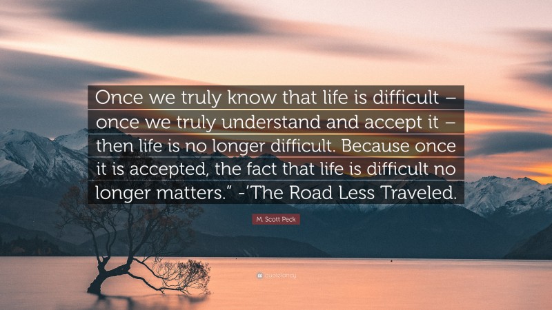 M. Scott Peck Quote: “Once we truly know that life is difficult – once we truly understand and accept it – then life is no longer difficult. Because once it is accepted, the fact that life is difficult no longer matters.” -’The Road Less Traveled.”