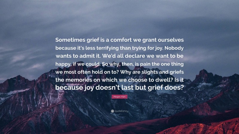 Megan Hart Quote: “Sometimes grief is a comfort we grant ourselves because it’s less terrifying than trying for joy. Nobody wants to admit it. We’d all declare we want to be happy, if we could. So why, then, is pain the one thing we most often hold on to? Why are slights and griefs the memories on which we choose to dwell? Is it because joy doesn’t last but grief does?”