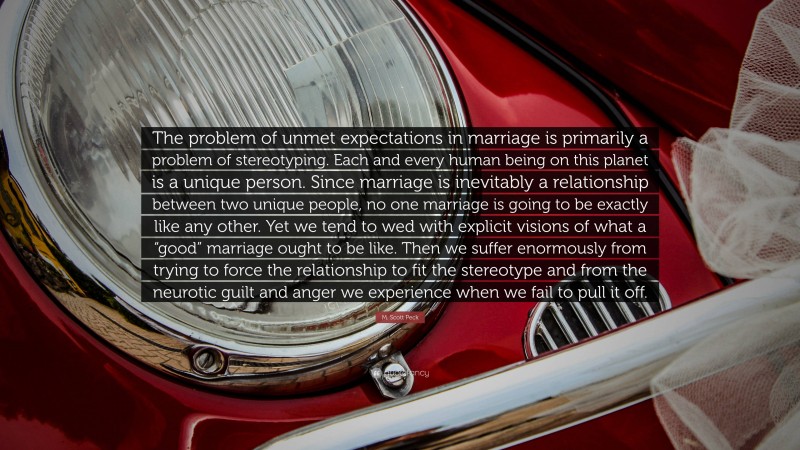 M. Scott Peck Quote: “The problem of unmet expectations in marriage is primarily a problem of stereotyping. Each and every human being on this planet is a unique person. Since marriage is inevitably a relationship between two unique people, no one marriage is going to be exactly like any other. Yet we tend to wed with explicit visions of what a “good” marriage ought to be like. Then we suffer enormously from trying to force the relationship to fit the stereotype and from the neurotic guilt and anger we experience when we fail to pull it off.”