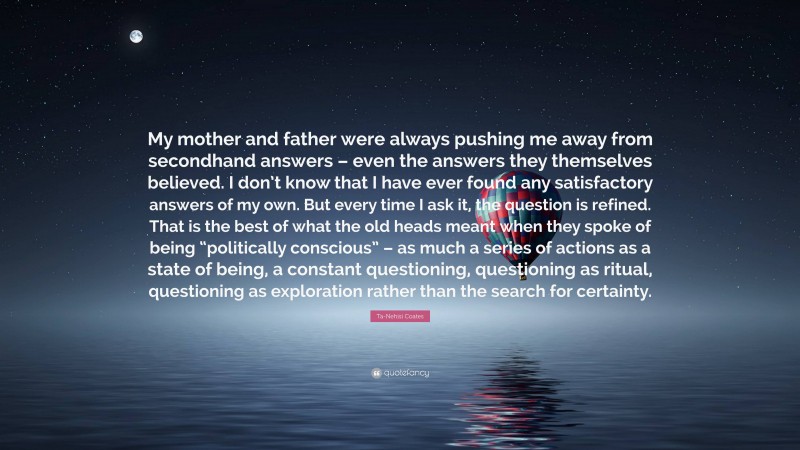 Ta-Nehisi Coates Quote: “My mother and father were always pushing me away from secondhand answers – even the answers they themselves believed. I don’t know that I have ever found any satisfactory answers of my own. But every time I ask it, the question is refined. That is the best of what the old heads meant when they spoke of being “politically conscious” – as much a series of actions as a state of being, a constant questioning, questioning as ritual, questioning as exploration rather than the search for certainty.”