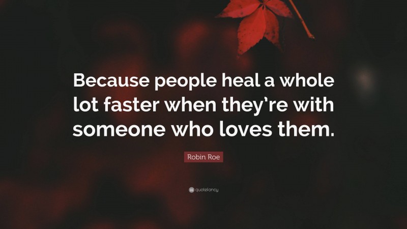 Robin Roe Quote: “Because people heal a whole lot faster when they’re with someone who loves them.”