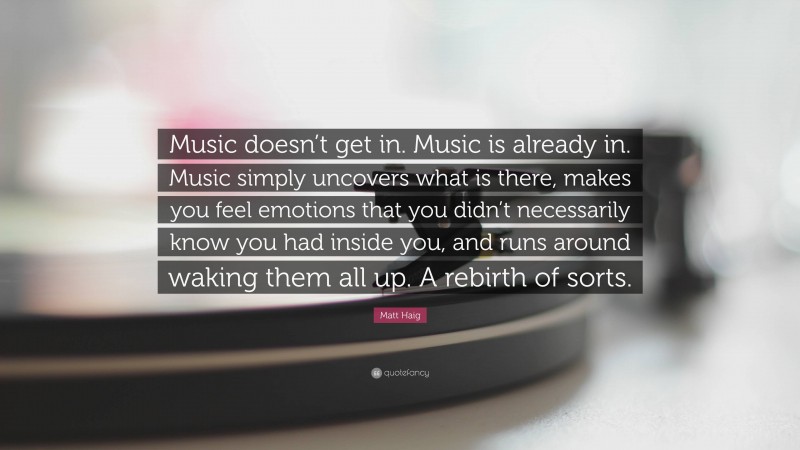 Matt Haig Quote: “Music doesn’t get in. Music is already in. Music simply uncovers what is there, makes you feel emotions that you didn’t necessarily know you had inside you, and runs around waking them all up. A rebirth of sorts.”