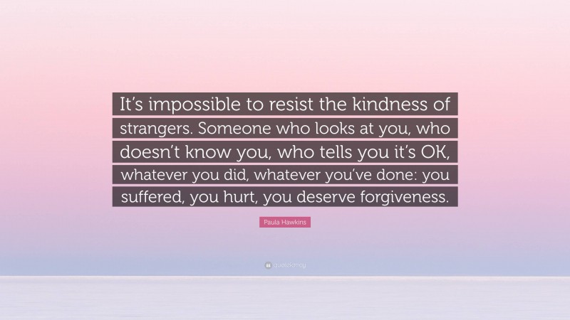 Paula Hawkins Quote: “It’s impossible to resist the kindness of strangers. Someone who looks at you, who doesn’t know you, who tells you it’s OK, whatever you did, whatever you’ve done: you suffered, you hurt, you deserve forgiveness.”