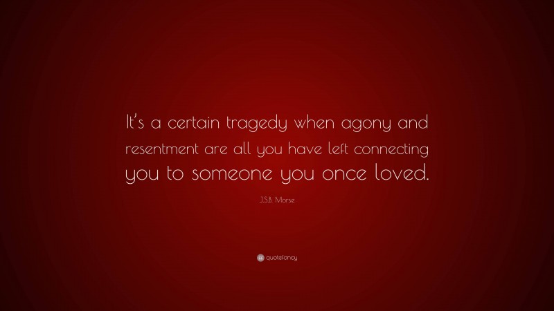 J.S.B. Morse Quote: “It’s a certain tragedy when agony and resentment are all you have left connecting you to someone you once loved.”