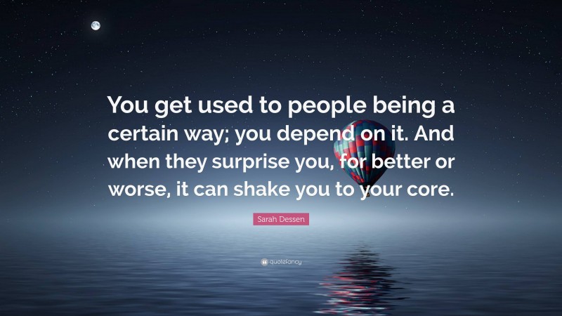 Sarah Dessen Quote: “You get used to people being a certain way; you depend on it. And when they surprise you, for better or worse, it can shake you to your core.”