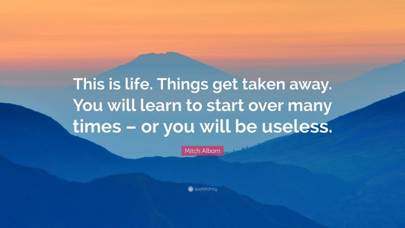Mitch Albom Quote: “This is life. Things get taken away. You will learn to start over many times – or you will be useless.”