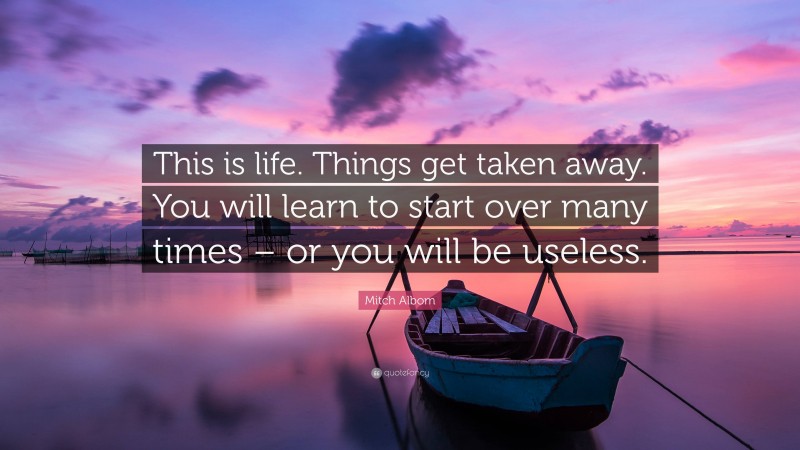 Mitch Albom Quote: “This is life. Things get taken away. You will learn to start over many times – or you will be useless.”