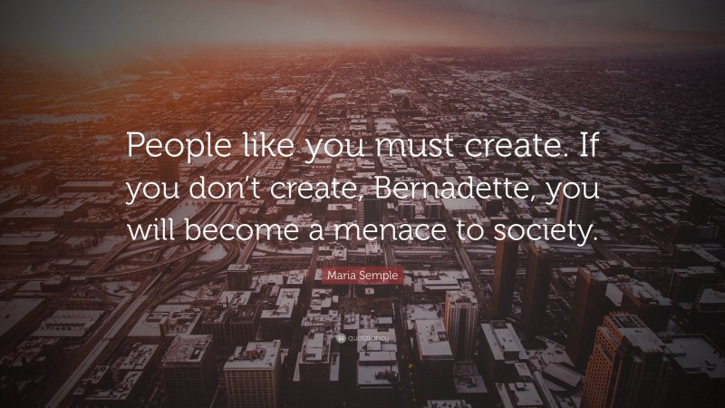 Maria Semple Quote: “People like you must create. If you don’t create, Bernadette, you will become a menace to society.”