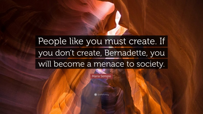 Maria Semple Quote: “People like you must create. If you don’t create, Bernadette, you will become a menace to society.”