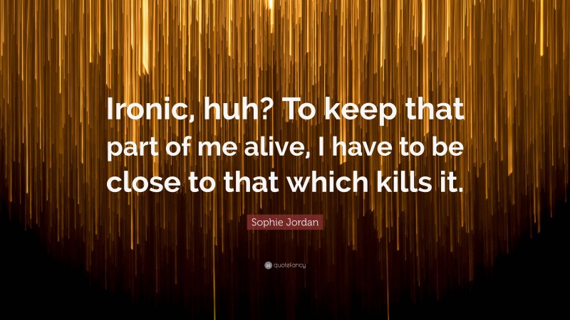 Sophie Jordan Quote: “Ironic, huh? To keep that part of me alive, I have to be close to that which kills it.”