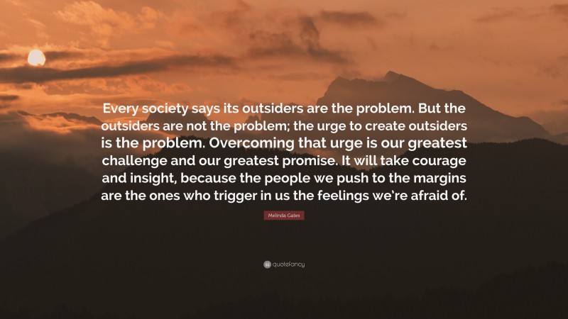 Melinda Gates Quote: “Every society says its outsiders are the problem. But the outsiders are not the problem; the urge to create outsiders is the problem. Overcoming that urge is our greatest challenge and our greatest promise. It will take courage and insight, because the people we push to the margins are the ones who trigger in us the feelings we’re afraid of.”