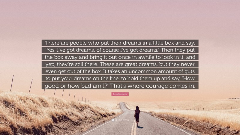 Erma Bombeck Quote: “There are people who put their dreams in a little box and say, ‘Yes, I’ve got dreams, of course I’ve got dreams.’ Then they put the box away and bring it out once in awhile to look in it, and yep, they’re still there. These are great dreams, but they never even get out of the box. It takes an uncommon amount of guts to put your dreams on the line, to hold them up and say, ‘How good or how bad am I?’ That’s where courage comes in.”