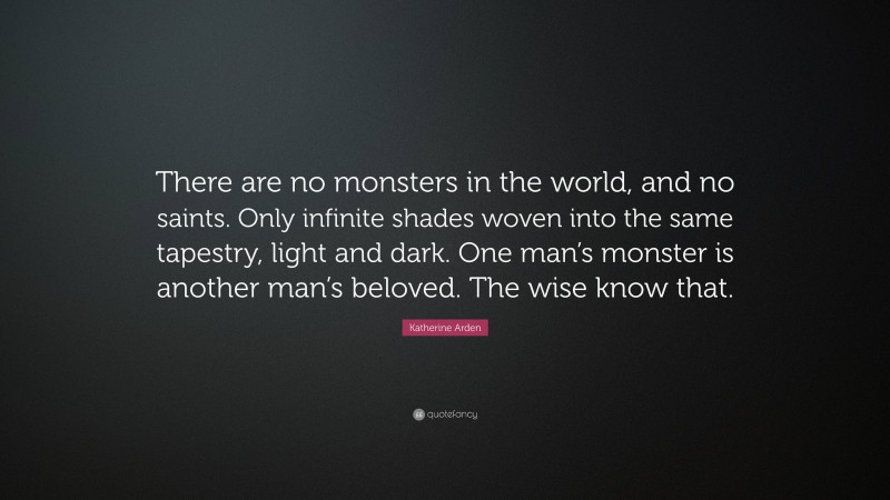 Katherine Arden Quote: “There are no monsters in the world, and no saints. Only infinite shades woven into the same tapestry, light and dark. One man’s monster is another man’s beloved. The wise know that.”