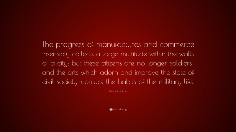 Edward Gibbon Quote: “The progress of manufactures and commerce insensibly collects a large multitude within the walls of a city: but these citizens are no longer soldiers; and the arts which adorn and improve the state of civil society, corrupt the habits of the military life.”