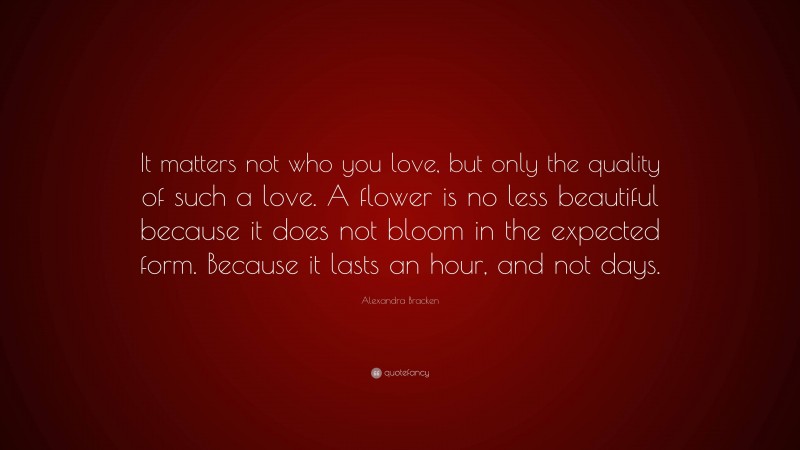 Alexandra Bracken Quote: “It matters not who you love, but only the quality of such a love. A flower is no less beautiful because it does not bloom in the expected form. Because it lasts an hour, and not days.”