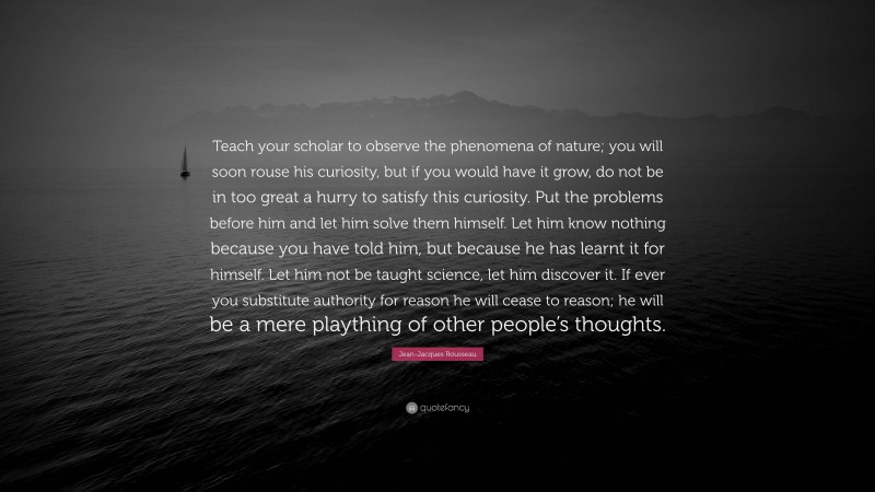 Jean-Jacques Rousseau Quote: “Teach your scholar to observe the phenomena of nature; you will soon rouse his curiosity, but if you would have it grow, do not be in too great a hurry to satisfy this curiosity. Put the problems before him and let him solve them himself. Let him know nothing because you have told him, but because he has learnt it for himself. Let him not be taught science, let him discover it. If ever you substitute authority for reason he will cease to reason; he will be a mere plaything of other people’s thoughts.”