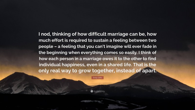 Emily Giffin Quote: “I nod, thinking of how difficult marriage can be, how much effort is required to sustain a feeling between two people – a feeling that you can’t imagine will ever fade in the beginning when everything comes so easily. I think of how each person in a marriage owes it to the other to find individual happiness, even in a shared life. That is the only real way to grow together, instead of apart.”