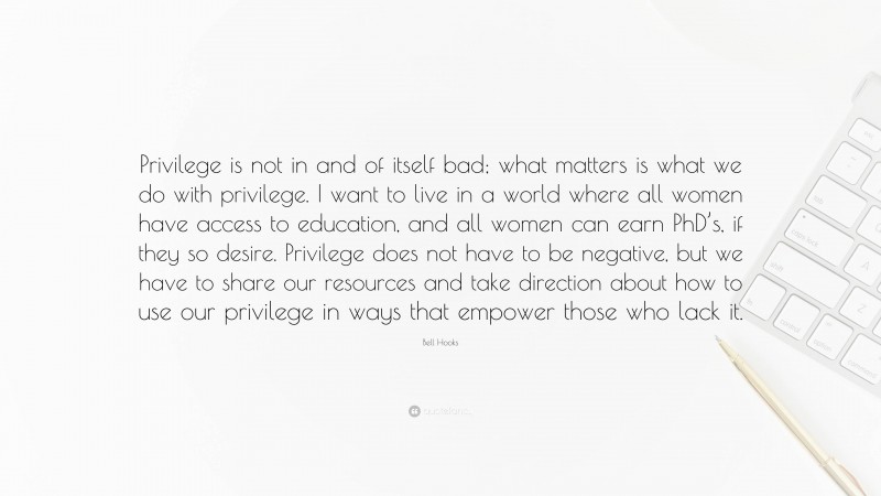 Bell Hooks Quote: “Privilege is not in and of itself bad; what matters is what we do with privilege. I want to live in a world where all women have access to education, and all women can earn PhD’s, if they so desire. Privilege does not have to be negative, but we have to share our resources and take direction about how to use our privilege in ways that empower those who lack it.”