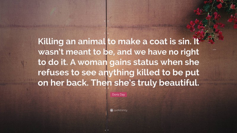 Doris Day Quote: “Killing an animal to make a coat is sin. It wasn’t meant to be, and we have no right to do it. A woman gains status when she refuses to see anything killed to be put on her back. Then she’s truly beautiful.”