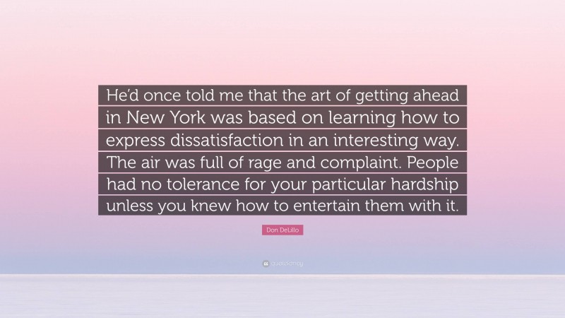 Don DeLillo Quote: “He’d once told me that the art of getting ahead in New York was based on learning how to express dissatisfaction in an interesting way. The air was full of rage and complaint. People had no tolerance for your particular hardship unless you knew how to entertain them with it.”