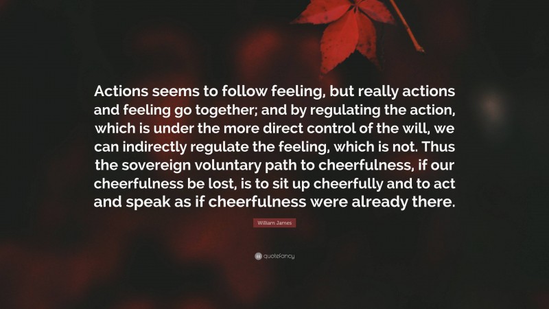 William James Quote: “Actions seems to follow feeling, but really actions and feeling go together; and by regulating the action, which is under the more direct control of the will, we can indirectly regulate the feeling, which is not. Thus the sovereign voluntary path to cheerfulness, if our cheerfulness be lost, is to sit up cheerfully and to act and speak as if cheerfulness were already there.”