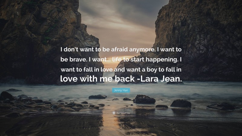 Jenny Han Quote: “I don’t want to be afraid anymore. I want to be brave. I want... life to start happening. I want to fall in love and want a boy to fall in love with me back -Lara Jean.”