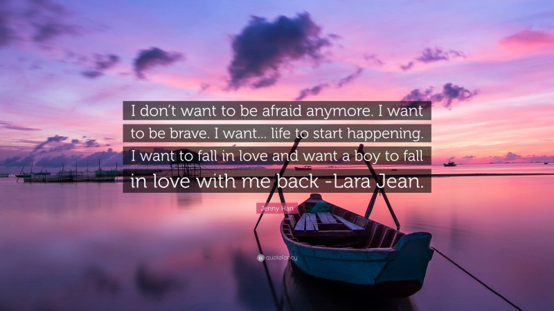 Jenny Han Quote: “I don’t want to be afraid anymore. I want to be brave. I want... life to start happening. I want to fall in love and want a boy to fall in love with me back -Lara Jean.”